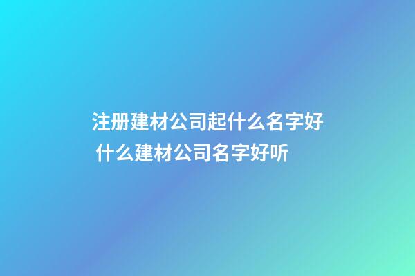 注册建材公司起什么名字好 什么建材公司名字好听